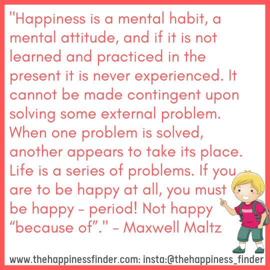 Happiness is a mental habit, a mental attitude, and if it is not learned and practiced in the present it is never experienced. It cannot be made contingent upon solving some external problem. When one problem is solved, another appears to take its place. Life is a series of problems. If you are to be happy at all, you must be happy – period! Not happy “because of”.- Maxwell Maltz